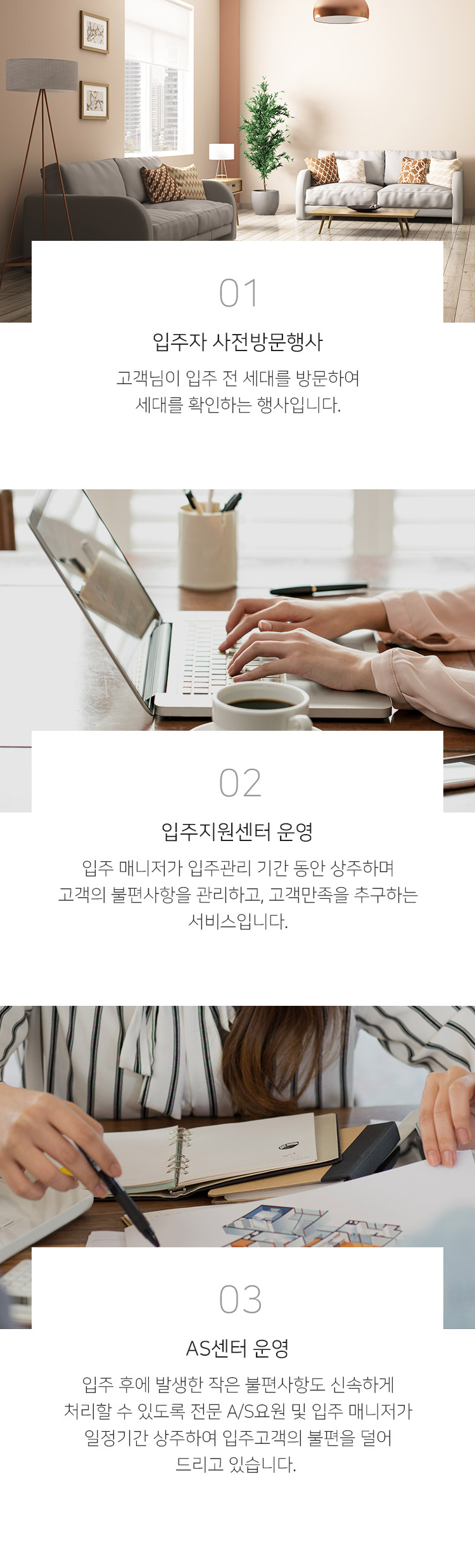 1. 입주자 사전방문행사 - 고객님이 입주 전 세대를 방문하여 세대를 확인하는 행사입니다. 2. 입주지원센터 운영 - 입주 매니저가 입주관리 기간 동안 상주하며 고객의 불편사항을 관리하고, 고객만족을 추구하는 서비스입니다. 3. AS센터 운영 - 입주 후에 발생한 작은 불편사항도 신속하게 처리할 수 있도록 전문 A/S요원 및 입주 매니저가 일정기간 상주하여 입주고객의 불편을 덜어 드리고 있습니다.